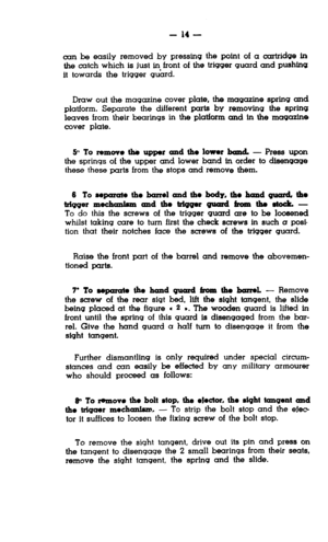 Page 14- 14 - 
can be easily removed by pressing the point of a cartridge in 
the catch which is just in front of the trigger guard and pushfng 
it towards the trigger guard. 
Draw out the magazine cover plate, the magazine spring and 
platform. Separate the different parts by removing the spring 
leaves from their bearings in the platform and tn the magazine 
cover plate. 
5” To remove the upper and the lowor band. - Press upon 
the springs of the upper and lower band in order to disengage 
these these parts...