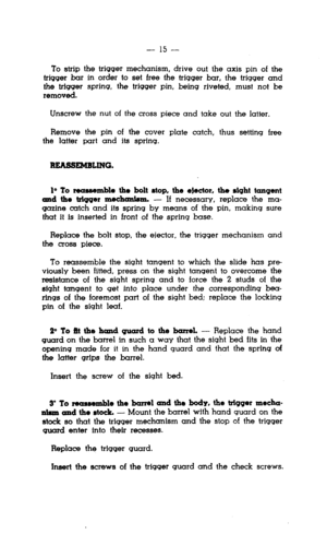 Page 15- 15 - 
To strip the trigger mechanism, drive out the axis pin of the 
trigger bar in order to set free the trigger bar, the trigger and 
the trigger spring, the trigger pin, being riveted, must not be 
removed. 
Unscrew the nut of the cross piece and take out the latter. 
Remove the pin of the cover plate catch, thus setting free 
the latter part and its spring. 
REA55EM5LlNG. 
lo To reassemble the bolt stop, the elector, the sight tangent 
md the ttigqer me&aniem. - If necessary, replace the ma-...