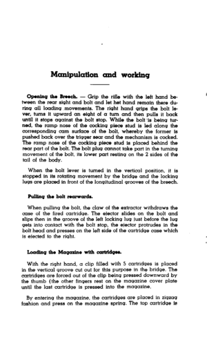 Page 18Manipulation and working 
Openfng the Breech. - Grip the rifle with the left hand be- 
tween the rear sight and bolt and let het hand remain there du- 
ring all loading .movements. The right hand grips the bolt la 
ver, turns it upward an eight of a turn and then pulls it back 
until it stops against the bolt stop. While the bolt IS being tur- 
ned, the ramp nose of the cocking piece stud is led along the 
corresponding cam surface of the bolt, whereby the former is 
pushed back over the trigger sear and...