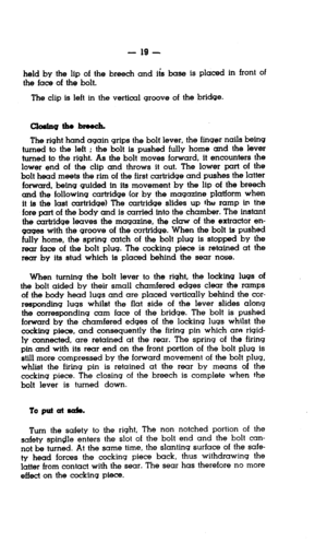 Page 19- 19 - 
held by the lip of the breech and iis base is placed in front of 
the face of the bolt. 
The clip is left in the vertical groove of the bridge. 
The right hand again grips the bolt’ lever, the finger nails being 
turned to the left ; the bolt is pushed fully home and the fever 
turned to the right. As the bolt moves forward, it encounters the 
lower end of the clip and throws it out. The lower part of the 
bolt head meets the rim of the first cartridge and pushes the latter 
forward, being guided...