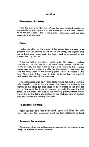 Page 20-2o- 
Disengaqlng the ddy. 
Turn the safety to the left. When the non notched portion of 
the spindle is withdrawn from the safety slot in the bolt, the bolt 
is no longer locked ; the cocking piece advances until the stud 
engages with the sear. 
Under the effect of the spring of the trigger bar. the sear nose 
prom&s into the groove of the tall of the body, the trigger rests 
on its front cam underneath the body and is connected to the 
trigger bar by its pin. 
Press the tail of the trigger backwards....