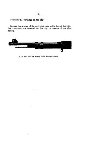 Page 21- 21 - 
Engage the groove of the cartridge case in the lips of the clip; 
the cartridges are retained on the clip by means of the clip 
spring. 
F. N. Rifle with Its muzzle ccwer (Mauser System).  