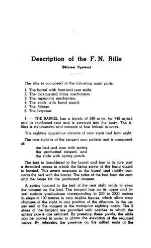 Page 4Description of the F. N. Rifle 
(Mauser System) 
The rifle Is composed of the following main parts: 
1. The barrel with frontand rear sfght. 
2. The lockingand firing mechantsm. 
3. The repeating mechanfsm. 
4. The stock with hand guard. 
5. The flttlngs. 
6. The bayonet. 
1. - THE BARREL has a length of 569 m/m. (or 740 m/m.) 
and IIS reinforced rear end is screwed into the body. The ri- 
fling Is rtghthanded and consists of four helical grooves. 
The sighting apparatus consists of rear sight and front...