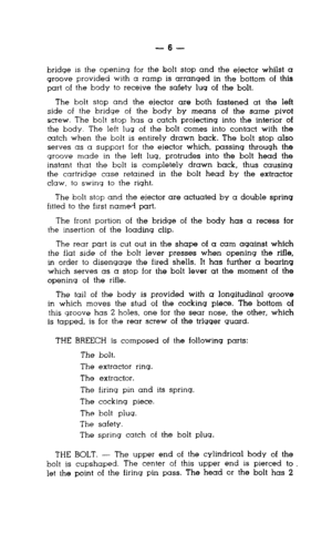 Page 6-6- 
bridge IS the opening for the bolt stop and the ejector whilst a 
groove provided with a ramp is arranged in the bottom of this 
part of the body to receive the safety lug of the bolt. 
The bolt stop and the ejector are both fastened at the left 
side of the bridge of the body by means of the same pivot 
screw. The bolt stop has a catch projecting into the interior of 
the body. The left lug of the bolt comes into contact with the 
catch when the bolt is entirely drawn back. The bolt stop also...