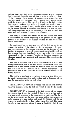 Page 7-7- 
locking lugs provided with chamfered edges which facilitate 
the locking of the rifle; the left’lug is split in order to allow 
of the passage of the ejector. A semi-circular groove let into 
the bolt head and provided with a small ramp serves as a 
guide for the extractor. The cylindrical body of the bolt carries 
the extractor locking ring with its 2 small lugs and it has 2 
oblong holes arranged longitudinally which serve as escapes 
for the gases. Should a cartridge case break or a cap be pier-...