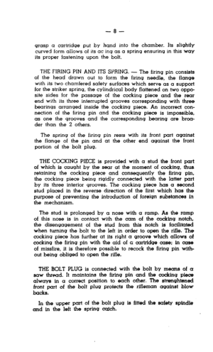 Page 8-8- 
grasp a cartridge put by hand into the chamber. Its slightly 
curved form allows of its ac ing as a spring ensuring in this way 
its proper !astening upon the bolt. 
THE FIRING PIN AND ITS SPRING. - The firing pin consists 
of the head drawn out to form the firing needle, the flange 
with its two chamfered safety surfaces which serve as a support 
for the striker spring, the cylindrical body flattened on two oppo- 
site sides for the passage of the cocking piece and the rear 
end with its three...