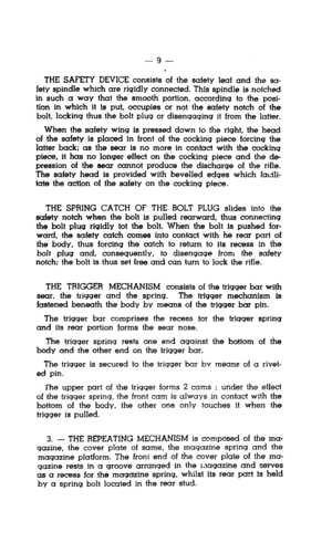 Page 9-9- 
THE SAFETY DEVICE consists of the safety leaf and the sa- 
fety spindle which are rigidly connected. This spindle is notched 
in such a way that the smooth portion, according to the posi- 
tion in which it is put, occupies or not the safety notch of the 
bolt, locking thus the bolt plug or disengaging it from the latter. 
When the safety wing is pressed down to the right, the head 
of the safety is placed in front of the cocking piece forcing the 
latter back; as the sear is no more in contact with...