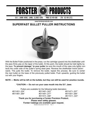 Page 1www.forsterproducts.com
SUPERFAST BULLET PULLER INSTRUCTIONS
With the Bullet Puller positioned in the press, run the cartridge upward\ into the shellholder until
the jaws firmly grip on the taper of the bullet. At this point, the bullet should be held tightly by
the jaws. To prevent damage  * to your puller   be sure the mouth of the case only lightly con-
tacts the under side of the pullers spring steel jaws. Reverse the shellholder travel (down-
ward). This pulls the bullet. To remove the bullet,...