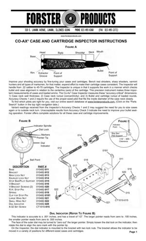 Page 1www.forsterproducts.com
CO-AX®CASE AND CARTRIDGE INSPECTOR INSTRUCTIONS
Improve your shooting accuracy by fine-tuning your cases and cartridges. Bench rest shooters, sharp shooters, varmint
hunters and all types of marksmen, for that matter, expend effort to make their cartridge cases consistent. The Inspector will
handle from .22 caliber to 45-70 cartridges. The Inspector is unique in that it supports the work in a manner which checks
bullet and case alignment in relation to the centerline (axis) of the...