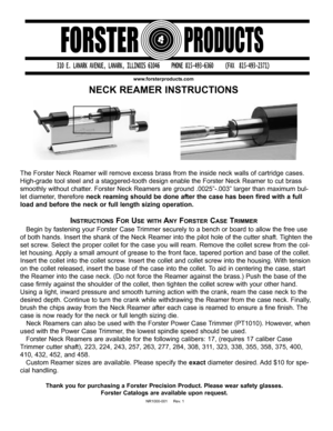 Page 1The Forster Neck Reamer will remove excess brass from the inside neck walls of cartridge cases.
High-grade tool steel and a staggered-tooth design enable the Forster Neck Reamer to cut brass
smoothly without chatter. Forster Neck Reamers are ground .0025”-.003” larger than maximum bul-
let diameter, therefore neck reaming should be done after the case has been fired with a full
load and before the neck or full length sizing operation.
INSTRUCTIONSFORUSE WITHANYFORSTERCASETRIMMER
Begin by fastening your...