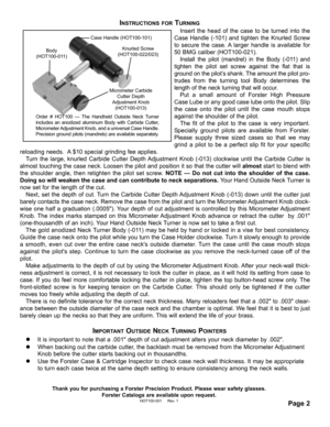 Page 2INSTRUCTIONS FORTURNING
Insert the head of the case to be turned into the
Case Handle (-101) and tighten the Knurled Screw
to secure the case. A larger handle is available for
50 BMG caliber (HOT100-021).  
Install the pilot (mandrel) in the Body (-011) and
tighten the pilot set screw against the flat that is
ground on the pilot’s shank. The amount the pilot pro-
trudes from the turning tool Body determines the
length of the neck turning that will occur. 
Put a small amount of Forster High Pressure
Case...