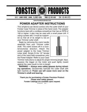 Page 1POWER ADAPTER INSTRUCTIONS
www.forsterproducts.com
This simple-to-use device screws onto the cutter shaft of your
Forster Case Trimmer in place of the hand crank. The adapter
functions best with a cordless screwdriver that has an RPM of
140 or higher. It also may be used with a small power drill. If
using a power drill, it must be support-
ed so that all of its weight is not on
your Trimmer cutter shaft.
Begin by removing the crank handle
assembly from your Trimmer cutter
shaft. The crank screws off in a...