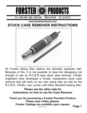 Page 1All Forster Sizing Dies feature the elevated expander ball.
Because of this, it is not possible to raise the decapping rod
enough to use an R.C.B.S.-type stuck case remover. Forster
engineers have developed a simple, inexpensive stuck case
remover that will work on our own sizing dies as well as the
R.C.B.S., Pacific, Lee, Lyman, and other standard loading dies. 
Please see the other side for 
instructions on how to use the Case Remover.
STUCK CASE REMOVER INSTRUCTIONS
www.forsterproducts.com
Thank you...