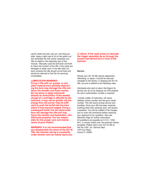 Page 20carrier where the bolt, cam pin, and firing pin
slide. Apply a light coat of oil on the piston rod
and assemble the bolt carrier assembly and
rifle as stated in the assembly part of this
manual.  Manually cycle the bolt back and forth
to check the function of the rifle. If any parts are
damaged or badly worn or the rifle does not
work correctly the rifle should not be fired and
should be returned to Kel-Tec for servicing
immediately.
LUBRICATION WARNING:
Firing a rifle with oil, grease, or any
other...