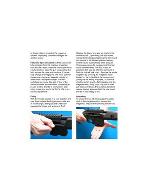 Page 10or foreign objects impeding the magazine
follower. Improperly crimped cartridges are
another cause.
Failure to Eject or Extract: A fired case is not
fully extracted from the chamber or ejected
from the rifle. Again, keep the firearm pointed in
a safe direction, clear the gun by operating the
bolt, remove the case and continue. If neces-
sary, change the magazine. The most common
causes are a damaged extractor, ejector or
ammunition. Improperly loaded or sized
cartridges can cause this also. If any of...