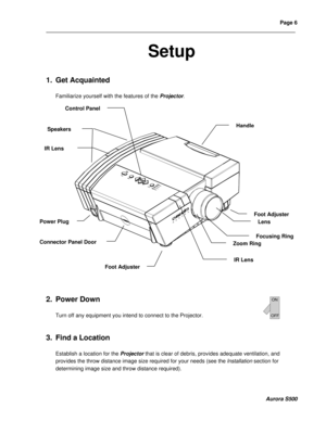 Page 12Page 6 
____________________________________________________________________________________________________________________________________________________________  
  
  
  
Aurora S500 
Setup 
 
 
1. Get Acquainted  
 
Familiarize yourself with the features of the Projector. 
 
 
2. Power Down 
 
Turn off any equipment you intend to connect to the Projector.  
 
 
3. Find a Location 
 
Establish a location for the Projector that is clear of debris, provides adequate ventilation, and 
provides the...