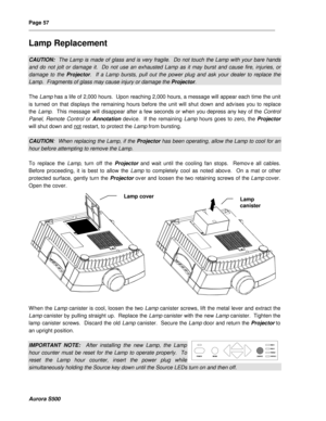 Page 63Page 57 
__________________________________________________________________________________________________________________________________________________________  
 
  
  
Aurora S500 
Lamp Replacement 
 
CAUTION:  The Lamp is made of glass and is very fragile.  Do not touch the Lamp with your bare hands 
and do not jolt or damage it.  Do not use an exhausted Lamp as it may burst and cause fire, injuries, or 
damage to the Projector.  If a Lamp bursts, pull out the power plug and ask your dealer to...