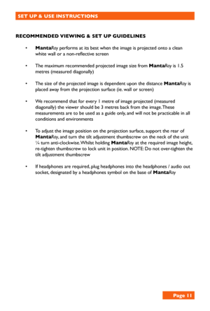 Page 11SET UP & USE INSTRUCTIONS
RECOMMENDED VIEWING & SET UP GUIDELINES
• MantaRay performs at its best when the image is projected onto a clean 
white wall or a non-reflective screen
• The maximum recommended projected image size from MantaRay is 1.5 
metres (measured diagonally)
• The size of the projected image is dependent upon the distance MantaRay is 
placed away from the projection surface (ie. wall or screen)
• We recommend that for every 1 metre of image projected (measured 
diagonally) the viewer...