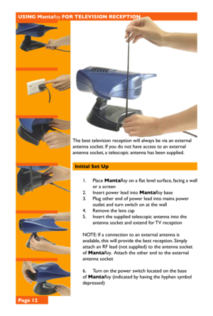 Page 12The best television reception will always be via an external 
antenna socket. If you do not have access to an external 
antenna socket, a telescopic antenna has been supplied.
Initial Set Up 
1. Place MantaRay on a flat level surface, facing a wall 
or a screen 
2. Insert power lead into MantaRay base
3. Plug other end of power lead into mains power 
outlet and turn switch on at the wall
4. Remove the lens cap 
5. Insert the supplied telescopic antenna into the 
antenna socket and extend for TV reception...