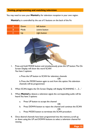 Page 13Tuning, programming and watching television
You may need to tune your MantaRay for television reception in your own region.
MantaRay is controlled by the use of 3 buttons on the back of the fin:
  
ADownleft button 
BModecentre button
CUpright button
1. Press and hold MODE button and simultaneously press the UP button. The On 
Screen Display will show the word ‘SCAN’
You have 2 options:
a. Press the UP button to SCAN for television channels
OR
b. Press the MODE button again to exit from this option. No...