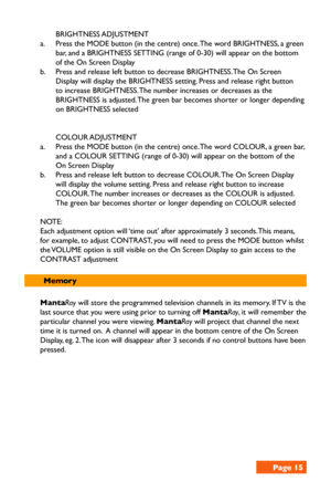 Page 15 BRIGHTNESS ADJUSTMENT
a. Press the MODE button (in the centre) once. The word BRIGHTNESS, a green 
bar, and a BRIGHTNESS SETTING (range of 0-30) will appear on the bottom 
of the On Screen Display 
b. Press and release left button to decrease BRIGHTNESS. The On Screen 
Display will display the BRIGHTNESS setting. Press and release right button 
to increase BRIGHTNESS. The number increases or decreases as the 
BRIGHTNESS is adjusted. The green bar becomes shorter or longer depending 
on BRIGHTNESS...