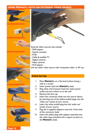 Page 16USING MantaRay WITH AN EXTERNAL VIDEO SOURCE
External video sources may include:
- DVD players         
- Games consoles         
- VCRs         
- Cable & satellite TV       
- Digital cameras         
- Video cameras         
- VCD players         
and any other video source with ‘composite video’ or RF out. 
       
         
Initial Set Up 
1. Place MantaRay on a flat level surface, facing a 
wall or a screen
2. Insert power lead into MantaRay base
3. Plug other end of power lead into mains power...