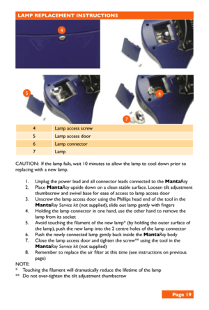 Page 19LAMP REPLACEMENT INSTRUCTIONS 
4Lamp access screw
5Lamp access door
6Lamp connector
7Lamp
CAUTION:  If the lamp fails, wait 10 minutes to allow the lamp to cool down prior to 
replacing with a new lamp. 
1. Unplug the power lead and all connector leads connected to the MantaRay
2. Place MantaRay upside down on a clean stable surface. Loosen tilt adjustment 
thumbscrew and swivel base for ease of access to lamp access door
3. Unscrew the lamp access door using the Phillips head end of the tool in the...