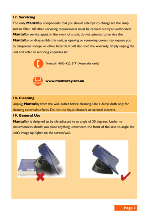 Page 717. Servicing 
The only MantaRay components that you should attempt to change are the lamp 
and air filter.  All other servicing requirements must be carried out by an authorised 
MantaRay service agent. In the event of a fault, do not attempt to service the 
MantaRay or disassemble this unit, as opening or removing covers may expose you 
to dangerous voltage or other hazards. It will also void the warranty. Simply unplug the 
unit and refer all servicing enquiries to:
Freecall 1800 422 877 (Australia...