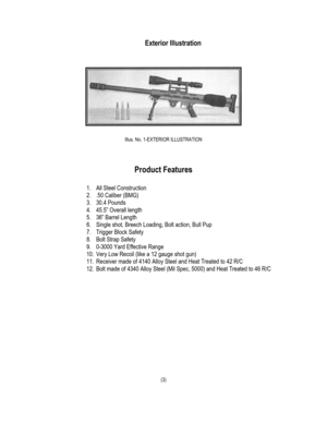 Page 5Exterior Illustration 
 
 
 
 
Illus. No. 1-EXTERIOR ILLUSTRATION 
 
 
 
Product Features 
 
1. All Steel Construction 
2. .50 Caliber (BMG) 
3. 30.4 Pounds 
4. 45.5” Overall length 
5. 36” Barrel Length 
6. Single shot, Breech Loading, Bolt action, Bull Pup 
7. Trigger Block Safety 
8. Bolt Strap Safety 
9. 0-3000 Yard Effective Range 
10. Very Low Recoil (like a 12 gauge shot gun) 
11. Receiver made of 4140 Alloy Steel and Heat Treated to 42 R/C 
12. Bolt made of 4340 Alloy Steel (Mil Spec, 5000) and...