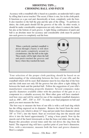 Page 119
SHOOTING TIPS ...
CHOOSING BALL AND PATCH
Accuracy with a roundball rifle is based on a paradox; an underside ball is spun
by rifling that it never touches! The secret, if there is one, lies in the cloth patch.
It functions as a gas seal and, theoretically at least, completely seals the bore.
It also transfers to the ball the grip and the spin of the rifling.  To perform its
duties, the cloth patch should fill the grooves of the rifle. In other words, it
should be under considerable compression not...