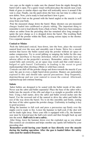 Page 1311
two caps on the nipple to make sure the channel from the nipple through the
barrel wall is open. For a quick visual verification place the muzzle near a leaf,
blade of grass or similar object–cap blast will noticeably move it around if the
vent is clear. Finally, run the patch down the bore one last time to collect any
new debris. Now, youre ready to load and heres how it goes:
Set the guns butt on the ground with the barrel angled so the muzzle is well
away from your body.
Pour the measured charge...