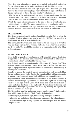 Page 2119
First, determine what charges work best with ball and conical projectiles.
Once you have settled on the bullet and charge level, the filing can begin.
You may find the unaltered rear sight is just fine. However, you may 
discover that you are shooting high–even with the front sight blade buried in
the rear sight notch. If that is the case, then heres what you do:
1. File the top of the sight flat until you reach the correct elevation for your
selected load. The correct procedure is to file a bit then...