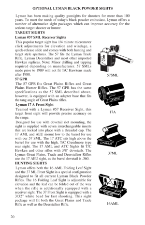 Page 2220OPTIONAL LYMAN BLACK POWDER SIGHTS
Lyman has been making quality gunsights for shooters for more than 100
years. To meet the needs of todays black powder enthusiast, Lyman offers a
number of alternative sight packages which can improve accuracy for the
serious target shooter or hunter.
TARGET SIGHTS
Lyman #57 SML Receiver Sights
This popular target sight has 1/4 minute micrometer
click adjustments for elevation and windage, a
quick-release slide and comes with both hunting and
target style apertures....