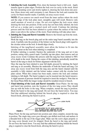 Page 3836
5. Inletting the Lock Assembly–First, draw the hammer back to full cock.  Apply
transfer agent to plate edges. Position the lock over its cavity in the stock. Insert
the lock mounting screw and slowly tighten it, drawing the lock down into posi-
tion. Draw down only until resistance is met. Remove the lock and examine the
cavity for black transfer marks. Carefully cut away excess wood.
NOTE: If you remove too much wood from the inner surface where the stock
and the edge of the lock plate meet,...