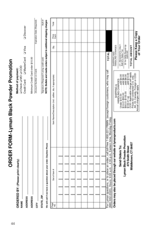 Page 4644
ORDER FORM-Lyman Black Powder Promotion
ORDERED BY:
(Please print clearly)
NAME
ADDRESS
ADDRESS
CITY
STATE, ZIPWe will call if we have a question about your order: Daytime Phone
Method of payment:
❑ Check ❑ MO ❑COD
Credit Card:❑ MasterCard  ❑ Visa❑ DiscoverMinimum Credit Card order $10.00(Account Number on Card) Expiration Date (Required)
Signature (Required if using credit card) Auth #
Page
No.Set of Item # Item Name/Description (incl. caliber, dia, if appropriate) Qty.Total Price
EachFor Lyman...
