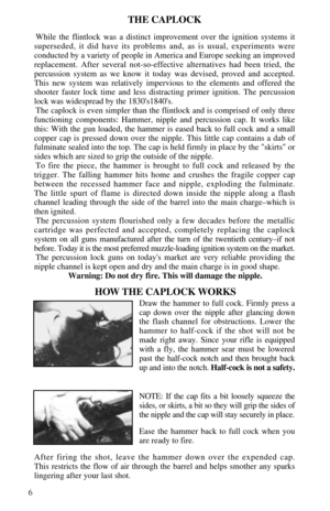 Page 86
THE CAPLOCK
While the flintlock was a distinct improvement over the ignition systems it
superseded, it did have its problems and, as is usual, experiments were 
conducted by a variety of people in America and Europe seeking an improved
replacement. After several not-so-effective alternatives had been tried, the
percussion system as we know it today was devised, proved and accepted.
This new system was relatively impervious to the elements and offered the
shooter faster lock time and less distracting...