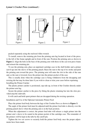 Page 2packed separately using the enclosed Allen wrench.
To install, remove the retaining pin from the priming arm lug located in front of the press,
to the left of the frame upright and in front of the ram. Position the priming arm as shown in
Figure 2. Align the hole in the base of the priming arm with those in the cast iron press frame
and reinsert the retaining pin.
To use the priming arm, place an unprimed cartridge case in the shell holder and a primer
(anvil up) into the sleeve of the priming punch....