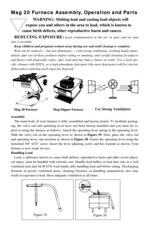 Page 1Mag 20 Furnace Assembly, Operation and Parts
Assembly
The main body of your furnace is fully assembled and factory-tested. To facilitate packag-
ing, the valve rod and operating lever have not been factory-installed and you must do so,
prior to using the furnace as follows: Attach the operating lever spring to the operating lever.
Slide the valve rod on the operating lever as shown in Figure 19. Next, place the valve rod
and operating lever, into position as shown in Figure 20. Fasten the operating lever...