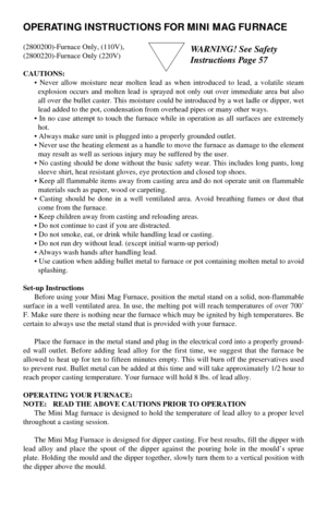 Page 1OPERATING INSTRUCTIONS FOR MINI MAG FURNACE
(2800200)-Furnace Only, (110V),
(2800220)-Furnace Only (220V)
CAUTIONS:
• Never allow moisture near molten lead as when introduced to lead, a volatile steam
explosion occurs and molten lead is sprayed not only out over immediate area but also
all over the bullet caster. This moisture could be introduced by a wet ladle or dipper, wet
lead added to the pot, condensation from overhead pipes or many other ways.
• In no case attempt to touch the furnace while in...