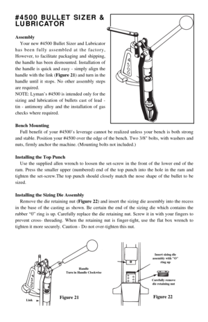 Page 1#4500 BULLET SIZER &
LUBRICATOR
Assembly
Your new #4500 Bullet Sizer and Lubricator
has been fully assembled at the factory,
However, to facilitate packaging and shipping,
the handle has been dismounted. Installation of
the handle is quick and easy - simply align the
handle with the link (Figure 21) and turn in the
handle until it stops. No other assembly steps
are required.
NOTE: Lyman’s #4500 is intended only for the
sizing and lubrication of bullets cast of lead -
tin - antimony alloy and the...