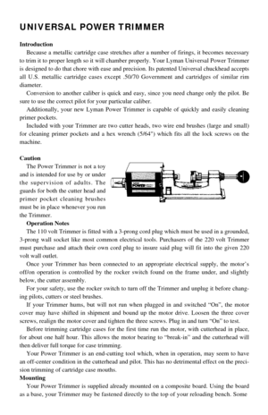 Page 1UNIVERSAL POWER TRIMMER
Introduction
Because a metallic cartridge case stretches after a number of firings, it becomes necessary
to trim it to proper length so it will chamber properly. Your Lyman Universal Power Trimmer
is designed to do that chore with ease and precision. Its patented Universal chuckhead accepts
all U.S. metallic cartridge cases except .50/70 Government and cartridges of similar rim
diameter.
Conversion to another caliber is quick and easy, since you need change only the pilot. Be
sure...