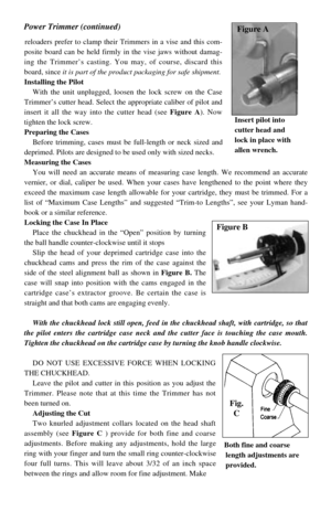Page 2reloaders prefer to clamp their Trimmers in a vise and this com-
posite board can be held firmly in the vise jaws without damag-
ing the Trimmer’s casting. You may, of course, discard this
board, since it is part of the product packaging for safe shipment.
Installing the Pilot
With the unit unplugged, loosen the lock screw on the Case
Trimmer’s cutter head. Select the appropriate caliber of pilot and
insert it all the way into the cutter head (see Figure A). Now
tighten the lock screw.
Preparing the...