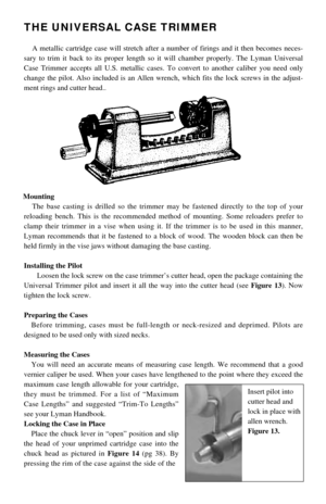 Page 1THE UNIVERSAL CASE TRIMMER
A metallic cartridge case will stretch after a number of firings and it then becomes neces-
sary to trim it back to its proper length so it will chamber properly. The Lyman Universal
Case Trimmer accepts all U.S. metallic cases. To convert to another caliber you need only
change the pilot. Also included is an Allen wrench, which fits the lock screws in the adjust-
ment rings and cutter head.. 
Mounting
The base casting is drilled so the trimmer may be fastened directly to the...