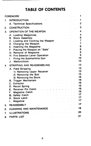 Page 2TABLE OF CONTENTS 
FOREWORD 
1. INTRODUCTION 
A. Technical Specifications 
2. CONSTRUCTION 
3. OPERATION OF THE WEAPON 
A. Loading Magazines 
B. Stock Assembly 
C. Loading and Cocking the Weapon 
D. Charging the Weapon 
E. Inserting the Magazine 
F. Placing the Weapon on “Safe” 
G. Removal of Magazine 
H. Fire Selector Lever Operation 
I. Firing the Submachine Gun 
J. Malfunctions 
4. STRIPPING AND REASSEMBLING 
A. 
B. 
.c. 
D. 
E. 
F. 
0. 
H. 
I. Field Stripping 
1) Removing Upper Receiver 
2) Removing...