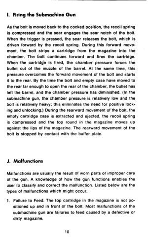 Page 12I. Firing the Submachine Gun 
As the bolt is moved back to the cocked position, the recoil spring 
is compressed and the sear engages the sear notch of the bolt. 
When the trigger is pressed, the sear releases the bolt, which is 
driven forward by the recoil spring. During this forward move- 
ment, the bolt strips a cartridge from the magazine into the 
chamber. The bolt continues forward and fires the cartridge. 
When the cartridge is fired, the chamber pressure forces the 
bullet out of the muzzle of...