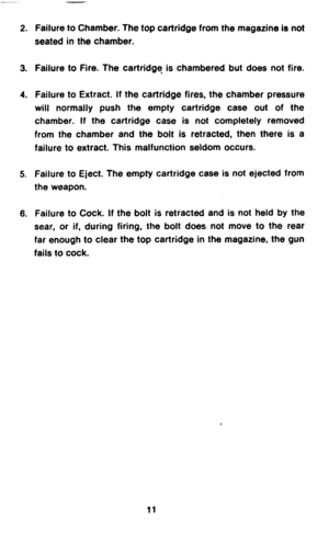 Page 132. Failure to Chamber. The top cartridge from the magazine is not 
seated in the chamber. 
3. Failure to Fire. The cartridge is chambered but does not fire. 
4. Failure to Extract. If the cartridge fires, the chamber pressure 
will normally push the empty cartridge case out of the 
chamber. If the cartridge case is not completely removed 
from the chamber and the bolt is retracted, then there is a 
failure to extract. This malfunction seldom occurs. 
5. Failure to Eject. The empty cartridge case is not...