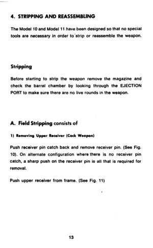 Page 154. STRIPPING AND REASSEMBLING 
The Model 10 and Model 11 have been designed so that no special 
tools are necessary in order to’strip or reassemble the weapon. 
Stripping 
Before starting to strip the weapon remove the magazine and 
check the barrel chamber by looking through the EJECTION 
PORT to make sure there are no live rounds in the weapon. 
A. Field Stripping consists of 
1) Removing Upper Receiver (Cock Weapon) 
Push receiver pin catch back and remove receiver pin. (See Fig. 
10). On alternate...