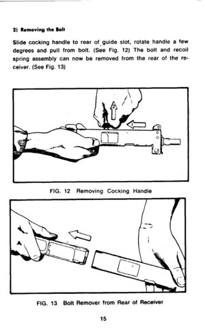 Page 172) Removing the Bolt 
Slide cocking handle to rear of-guide slot, rotate handle a few 
degrees and pull from bolt. (See Fig. 12) The bolt and recoil 
spring assembly can now be removed from the rear of the re- 
ceiver. (See Fig. 13) 
FIG. 12 Removing Cocking Handle 
FIG. 13 Bolt Remover from Rear of Receiver  