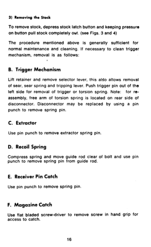 Page 183) Removing the Stock 
To remove stock, depress stock latch button and keeping pressure 
on button pull stock completely out. (see Figs. 3 and 4) 
The procedure mentioned above is generally sufficient for 
normal maintenance and cleaning. If necessary to clean trigger 
mechanism, removal is as follows: 
B. Trigger Mechanism 
Lift retainer and remove selector lever, this aldo allows removal 
of sear, sear spring and tripping lever. Push trigger pin out of the 
left side for removal of trigger or torsion...