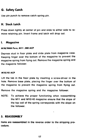 Page 19G. Safety Catch 
Use pin punch to remove catch spring pin. 
H. Stock Latch 
Press down lightly at center of pin and slide to either side to re- 
move retaining pin. Invert frame and latch will drop out. 
I. Magazine 
M1./9MM Poro, Ml 1 380 ACP 
Depress stud in floor plate and slide plate from magazine case. 
Keeping finger over the bottom of the magazine to prevent the 
magazine spring from flying out. Remove the magazine spring and 
the magazine follower. 
M10/45 ACP 
Lift the tab in the floor plate by...